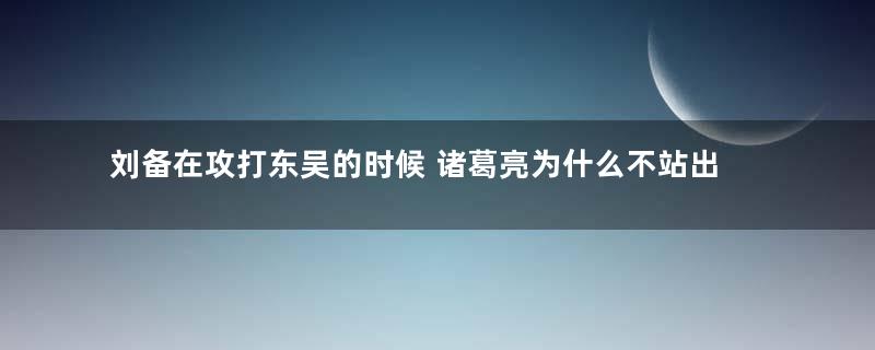 刘备在攻打东吴的时候 诸葛亮为什么不站出来阻止